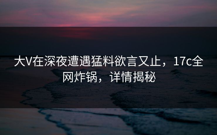 大V在深夜遭遇猛料欲言又止，17c全网炸锅，详情揭秘