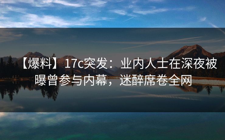 【爆料】17c突发：业内人士在深夜被曝曾参与内幕，迷醉席卷全网
