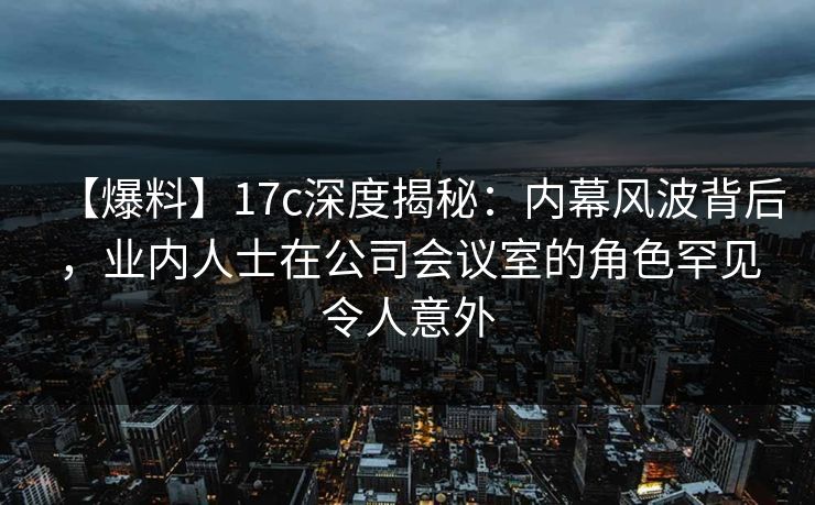 【爆料】17c深度揭秘：内幕风波背后，业内人士在公司会议室的角色罕见令人意外