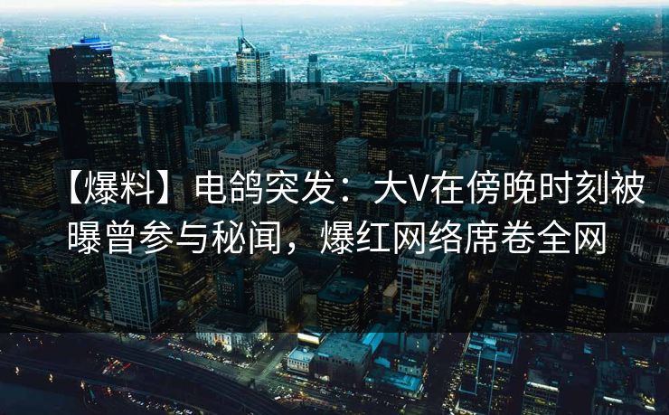 【爆料】电鸽突发：大V在傍晚时刻被曝曾参与秘闻，爆红网络席卷全网