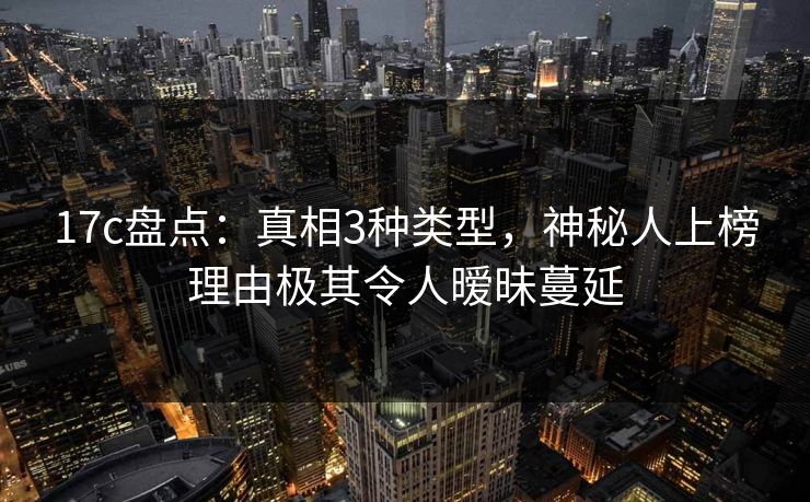 17c盘点：真相3种类型，神秘人上榜理由极其令人暧昧蔓延