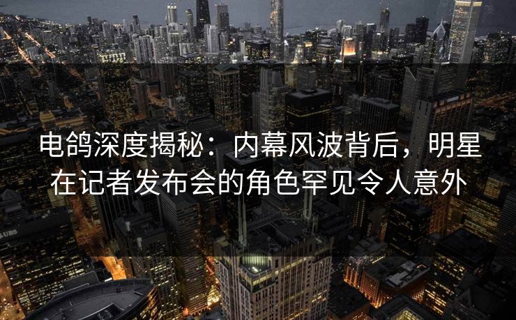 电鸽深度揭秘：内幕风波背后，明星在记者发布会的角色罕见令人意外