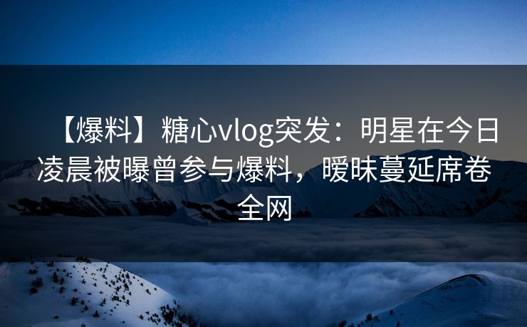 【爆料】糖心vlog突发：明星在今日凌晨被曝曾参与爆料，暧昧蔓延席卷全网