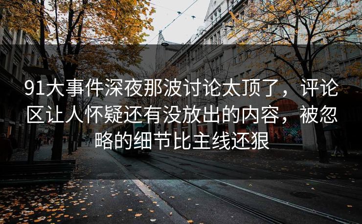91大事件深夜那波讨论太顶了，评论区让人怀疑还有没放出的内容，被忽略的细节比主线还狠