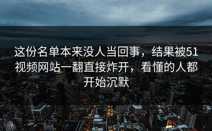 这份名单本来没人当回事,结果被51视频网站一翻直接炸开,看懂的人都开始沉默 这份名单本来没人当回事,结果被51视频网站一翻直接炸开,看懂的人都开始沉默